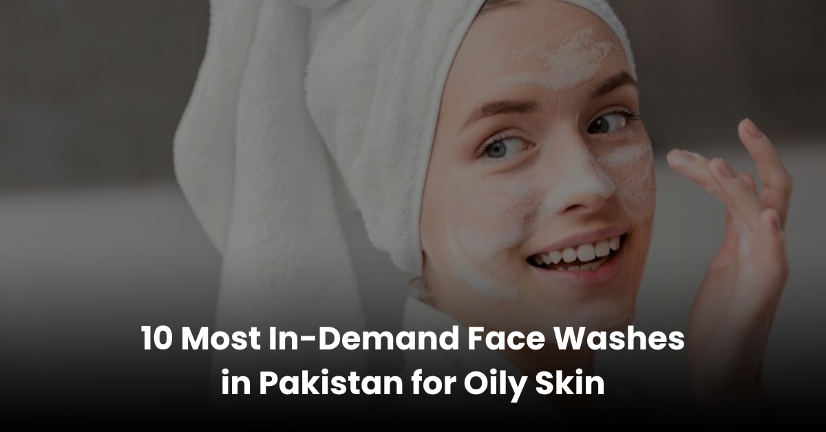 10 Most In-Demand Face Washes in Pakistan for Oily Skin